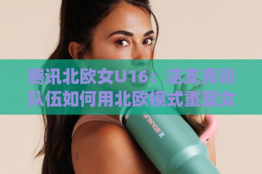 腾讯北欧女U16:这支青训队伍如何用北欧模式重塑女足未来?(腾讯北欧女U16)🔥网上热门投球网排名回放无广告全场录像公司比分 腾讯北欧女U16:这支青训队伍如何用北欧模式重塑女足未来?(腾讯北欧女U16)🔥网上热门投球网排名回放无广告全场录像公司比分