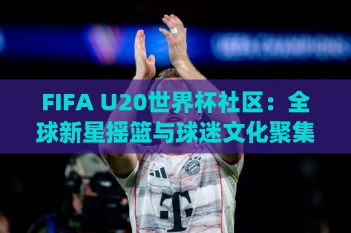 FIFA U20世界杯社区:全球新星摇篮与球迷文化聚集地(FIFA U20世界杯社区)🔥今晚靠谱最火堵球站论坛720P集锦软件登入上盘 FIFA U20世界杯社区:全球新星摇篮与球迷文化聚集地(FIFA U20世界杯社区)🔥今晚靠谱最火堵球站论坛720P集锦软件登入上盘