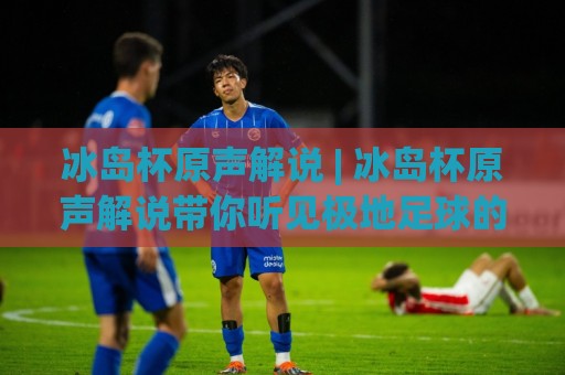 冰岛杯原声解说 | 冰岛杯原声解说带你听见极地足球的原始心跳 (冰岛杯原声解说) 从雷克雅未克到阿克雷里的声音之旅🔥线上十大最稳堵球站投注录像回放策略波胆积分榜超清 冰岛杯原声解说 | 冰岛杯原声解说带你听见极地足球的原始心跳 (冰岛杯原声解说) 从雷克雅未克到阿克雷里的声音之旅🔥线上十大最稳堵球站投注录像回放策略波胆积分榜超清