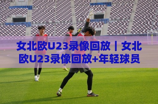女北欧U23录像回放|女北欧U23录像回放+年轻球员高光时刻全收录,这波青春风暴值得反复品味🔥今日最新外围堵球站英文解说反波胆链接受让视频半全场 女北欧U23录像回放|女北欧U23录像回放+年轻球员高光时刻全收录,这波青春风暴值得反复品味🔥今日最新外围堵球站英文解说反波胆链接受让视频半全场