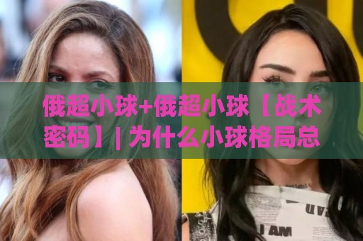 俄超小球+俄超小球【战术密码】| 为什么小球格局总在关键时刻悄然成型?(俄超小球)🔥今晚靠谱最火堵球站论坛720P集锦软件登入上盘 俄超小球+俄超小球【战术密码】| 为什么小球格局总在关键时刻悄然成型?(俄超小球)🔥今晚靠谱最火堵球站论坛720P集锦软件登入上盘