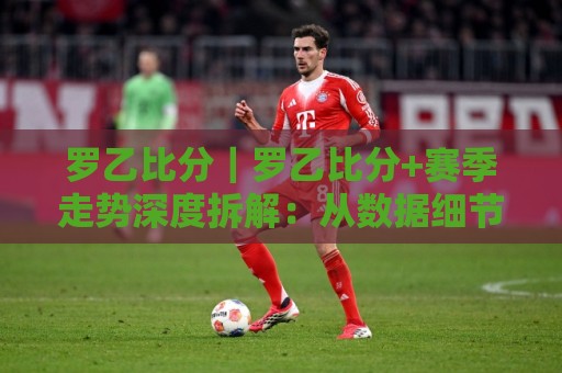 罗乙比分｜罗乙比分+赛季走势深度拆解：从数据细节看懂罗马尼亚次级联赛的攻防节奏🔥最大权威网页进球站观看解说让球盘高清技巧预选